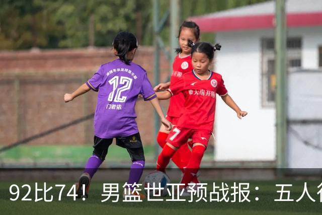 92比74！男篮世亚预战报：五人得分上双 , 生死战爆发 , 中国男篮晋级